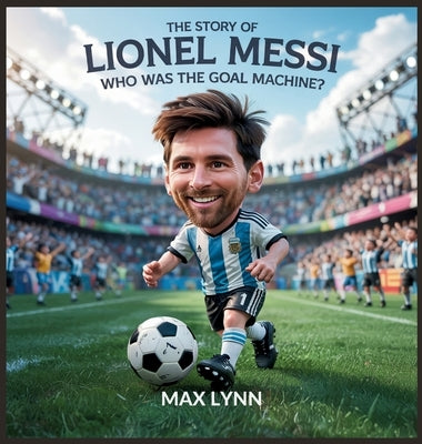 The Story of Lionel Messi: Who Was the Goal Machine? by Lynn, Max