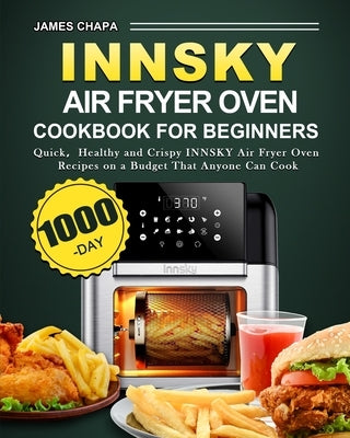 Innsky Air Fryer Oven Cookbook for Beginners: 1000-Day Quick,Healthy and Crispy INNSKY Air Fryer Oven Recipes on a Budget That Anyone Can Cook by Chapa, James