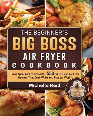 The Beginner's Big Boss Air Fryer Cookbook: From Appetizers to Desserts - 550 Must-Have Air Fryer Recipes That Cook While You Play (or Work) by Reid, Michelle