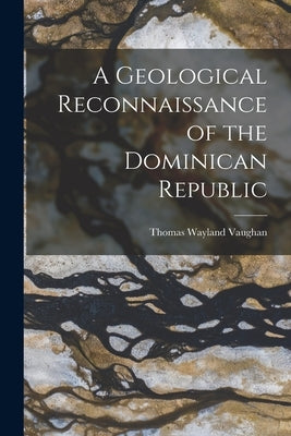 A Geological Reconnaissance of the Dominican Republic by Vaughan, Thomas Wayland