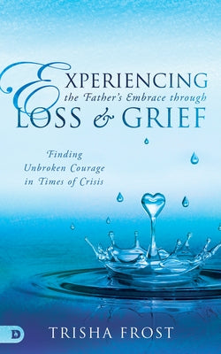 Experiencing the Father's Embrace Through Loss and Grief: Finding Unbroken Courage in Times of Crisis by Frost, Trisha