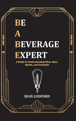 Be a Beverage Expert: A Guide to Understanding Wine, Beer, Spirits, and Cocktails by Ludford, Sean