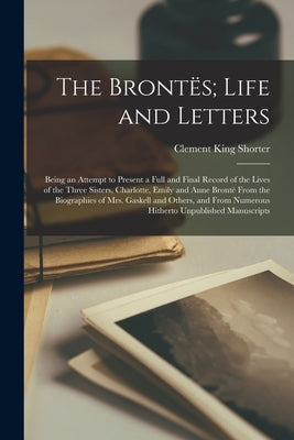 The Brontës; Life and Letters: Being an Attempt to Present a Full and Final Record of the Lives of the Three Sisters, Charlotte, Emily and Anne Bront by Shorter, Clement King
