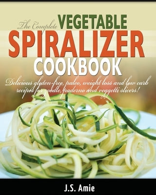 The Complete Vegetable Spiralizer Cookbook (Ed 2): Delicious Gluten-Free, Paleo, Weight Loss and Low Carb Recipes For Zoodle, Paderno and Veggetti Sli by Amie, J. S.