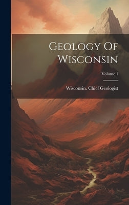 Geology Of Wisconsin; Volume 1 by Geologist, Wisconsin Chief