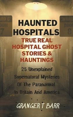 Haunted Hospitals: True Real Hospital Ghost Stories & Hauntings 25 Unexplained Supernatural Mysteries Of The Paranormal In Britain And Am by Barr, Granger T.