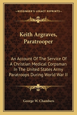 Keith Argraves, Paratrooper: An Account Of The Service Of A Christian Medical Corpsman In The United States Army Paratroops During World War II by Chambers, George W.