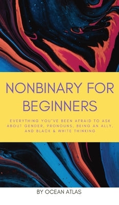 Nonbinary For Beginners: Everything you've been afraid to ask about gender, pronouns, being an ally, and black & white thinking by Atlas, Ocean