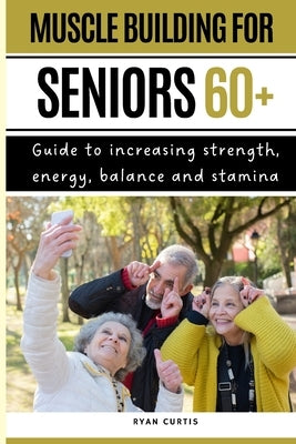 Muscle Buiding For Seniors 60+: Guide To Increasing Strength, Energy, Balance And Stamina by Curtis, Ryan