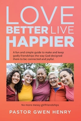 Love Better Live Happier: A fun and simple guide to make and keep godly friendships the way God designed them to be; connected and joyful. by Pastor Gwen Henry