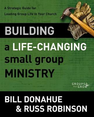 Building a Life-Changing Small Group Ministry: A Strategic Guide for Leading Group Life in Your Church by Donahue, Bill