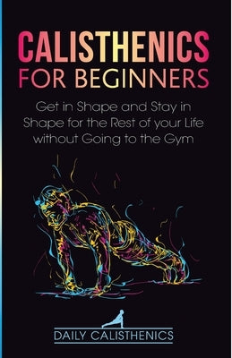 Calisthenics for Beginners: Get in Shape and Stay in Shape for the Rest of your Life without Going to the Gym by Jay, Daily