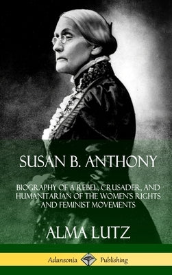 Susan B. Anthony: Biography of a Rebel, Crusader, and Humanitarian of the Women's Rights and Feminist Movements (Hardcover) by Lutz, Alma