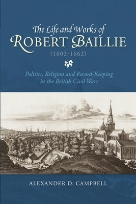 The Life and Works of Robert Baillie (1602-1662): Politics, Religion and Record-Keeping in the British Civil Wars by Campbell, Alexander D.