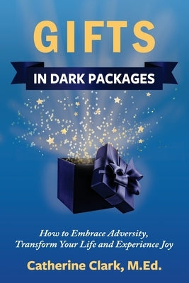 Gifts in Dark Packages: How to Embrace Adversity, Transform Your Life and Experience Joy by Clark, Catherine