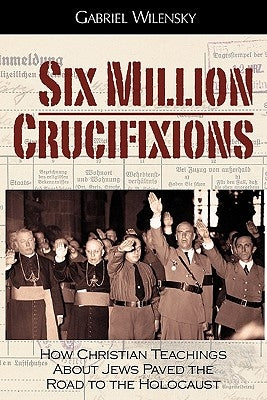 Six Million Crucifixions: How Christian Teachings About Jews Paved the Road to the Holocaust by Wilensky, Gabriel