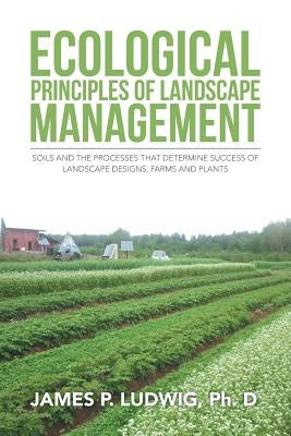 Ecological Principles of Landscape Management: Soils and the processes that determine success of landscape designs, farms and plants by Ludwig, James P.