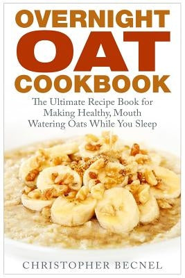 Overnight Oat Cookbook: The Ultimate Recipe Book for Making Healthy, Mouth Watering Oats While You Sleep by Becnel, Christopher
