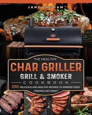 The Healthy Char Griller Grill & Smoker Cookbook: 250 Delicious and Healthy Recipes to Impress Your Friends and Family by Ingram, Jane