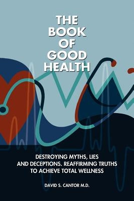 The Book of Good Health --: Destroying Myths, Lies and Deceptions. Reaffirming Truths to Achieve Total Wellness by Cantor MD, David S.