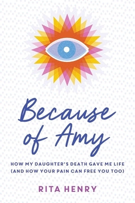Because of Amy: How My Daughter's Death Gave Me Life (And How Your Pain Can Free You Too) by Henry, Rita