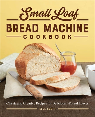 Small Loaf Bread Machine Cookbook: Classic and Creative Recipes for Delicious 1-Pound Loaves by Scott, Elle