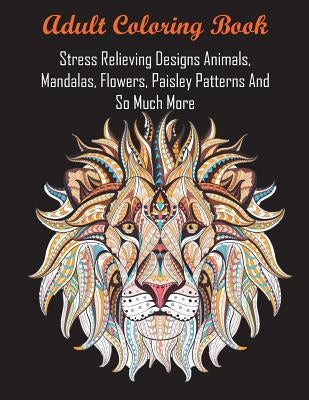 Adult Coloring Book: Stress Relieving Designs Animals, Mandalas, Flowers, Paisley Patterns And So Much More by Adult Coloring Books