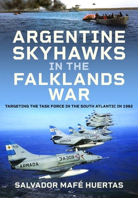 Argentine Skyhawks in the Falklands War: Targeting the Task Force in the South Atlantic in 1982 by Huertas, Salvador Maf&#195;&#169;