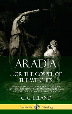 Aradia...or the Gospel of the Witches: The Founding Book of Modern Witchcraft, Containing History, Traditions, Dianic Goddesses and Folklore and Magic by Leland, C. G.