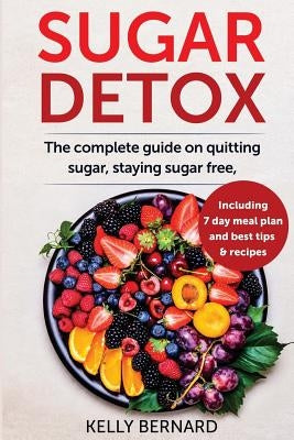 Sugar Detox: The Complete Guide To Quitting Sugar And Staying Sugar-Free, Including 7 Day Meal Plan, Best Tips, And Recipes by Bernard, Kelly