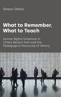 What to Remember, What to Teach: Human Rights Violations in Chile's Recent Past and the Pedagogical Discourse of History by Oteiza, Teresa