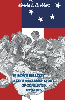If Love Be Lost - A Civil War Ladies' Story of Conflicted Loyalties by Burkhart, Monika L.
