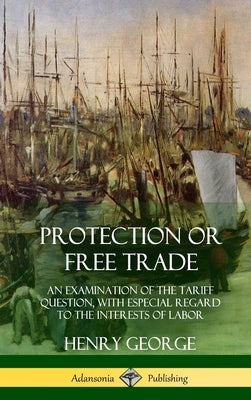 Protection or Free Trade: An Examination of the Tariff Question, with Especial Regard to the Interests of Labor (Hardcover) by George, Henry