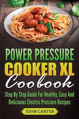 Power Pressure Cooker XL Cookbook: Step By Step Guide For Healthy, Easy And Delicious Electric Pressure Recipes by Carter, John