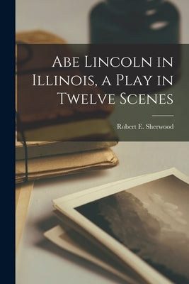 Abe Lincoln in Illinois, a Play in Twelve Scenes by Sherwood, Robert E. (Robert Emmet) 1.
