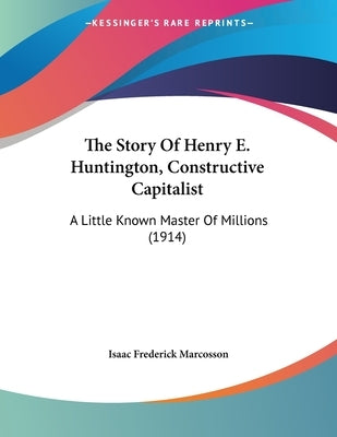 The Story Of Henry E. Huntington, Constructive Capitalist: A Little Known Master Of Millions (1914) by Marcosson, Isaac Frederick