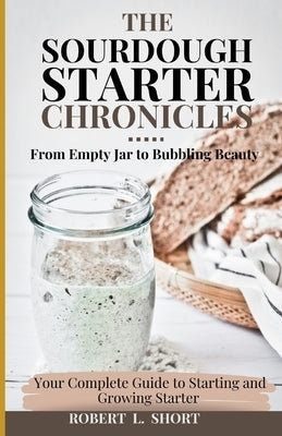 The Sourdough Chronicles: From Empty Jar to Bubbling Beauty: Your Complete Guide to Mastering the Perfect Starter! by Short, Robert L.