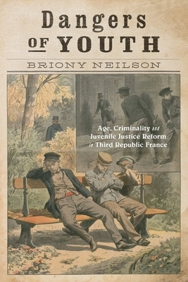 Dangers of Youth: Age, Criminality, and Juvenile Justice Reform in Third Republic France Volume 13 by Neilson, Briony