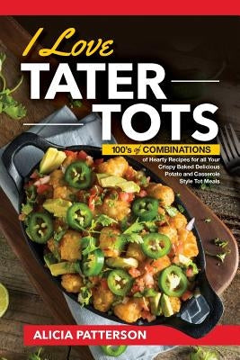 I Love Tater Tots: 100's of Combinations of Hearty Recipes for all Your Crispy Baked Delicious Potato and Casserole Style Tot Meals by Patterson, Alicia