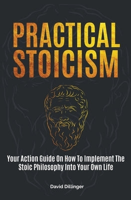 Practical Stoicism: Your Action Guide On How To Implement The Stoic Philosophy Into Your Own Life by Dillinger, David