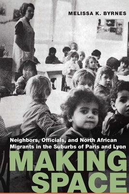 Making Space: Neighbors, Officials, and North African Migrants in the Suburbs of Paris and Lyon by Byrnes, Melissa K.