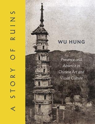 A Story of Ruins: Presence and Absence in Chinese Art and Visual Culture by Wu, Hung