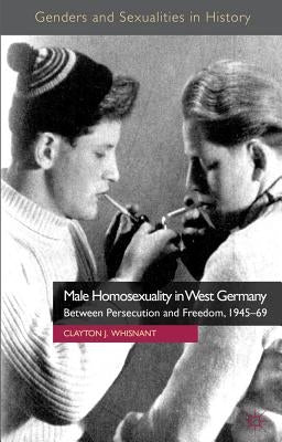 Male Homosexuality in West Germany: Between Persecution and Freedom, 1945-69 by Whisnant, Clayton J.