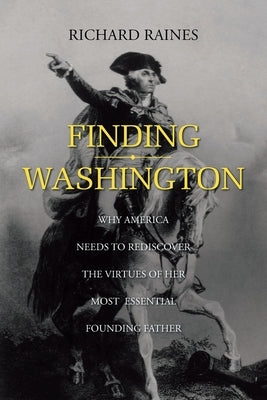 Finding Washington: Why America Needs to Rediscover the Virtues of Her Most Essential Founding Father by Raines, Richard