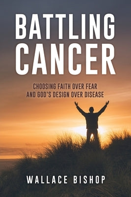 Battling Cancer: Choosing Faith Over Fear and God's Design Over Disease by Bishop, Wallace