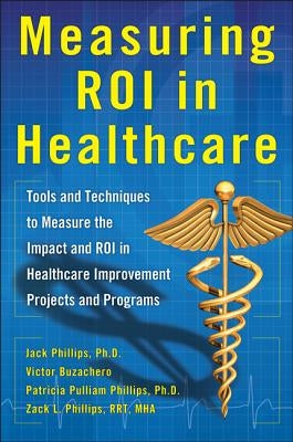 Measuring Roi in Healthcare: Tools and Techniques to Measure the Impact and Roi in Healthcare Improvement Projects and Programs: Tools and Techniques by Phillips, Jack J.