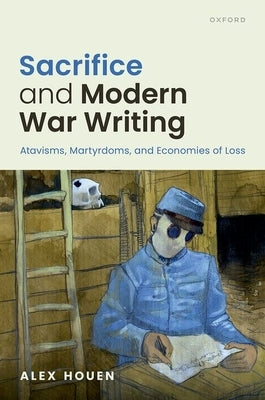 Sacrifice and Modern War Writing: Atavisms, Martyrdoms, and Economies of Loss by Houen, Alex