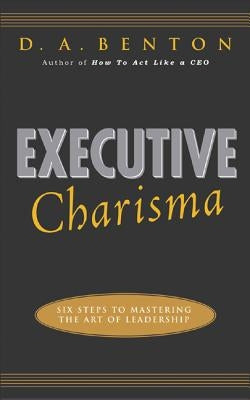 Executive Charisma: Six Steps to Mastering the Art of Leadership: Six Steps to Mastering the Art of Leadership by Benton, D. A.