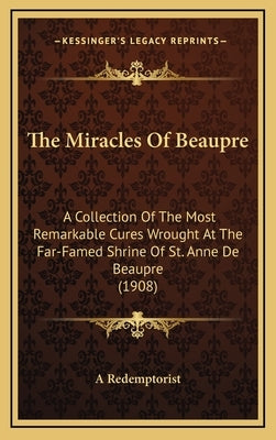 The Miracles Of Beaupre: A Collection Of The Most Remarkable Cures Wrought At The Far-Famed Shrine Of St. Anne De Beaupre (1908) by A. Redemptorist