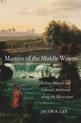 Masters of the Middle Waters: Indian Nations and Colonial Ambitions Along the Mississippi by Lee, Jacob F.